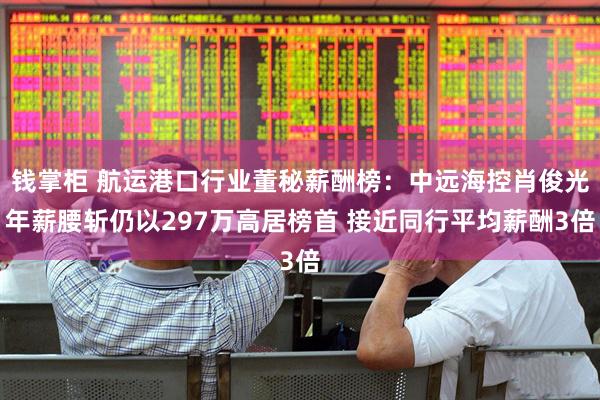 钱掌柜 航运港口行业董秘薪酬榜：中远海控肖俊光年薪腰斩仍以297万高居榜首 接近同行平均薪酬3倍