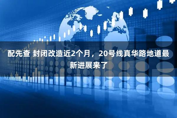 配先查 封闭改造近2个月，20号线真华路地道最新进展来了