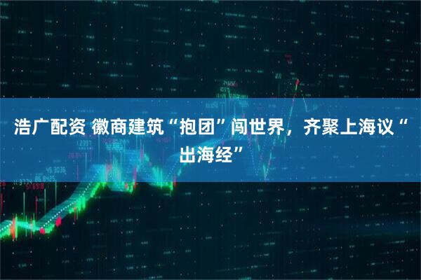 浩广配资 徽商建筑“抱团”闯世界，齐聚上海议“出海经”