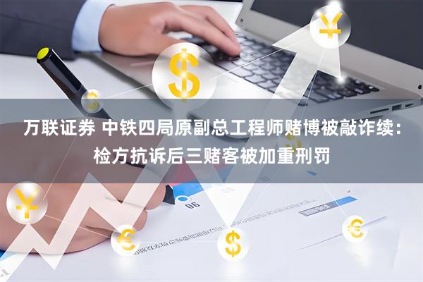 万联证券 中铁四局原副总工程师赌博被敲诈续：检方抗诉后三赌客被加重刑罚