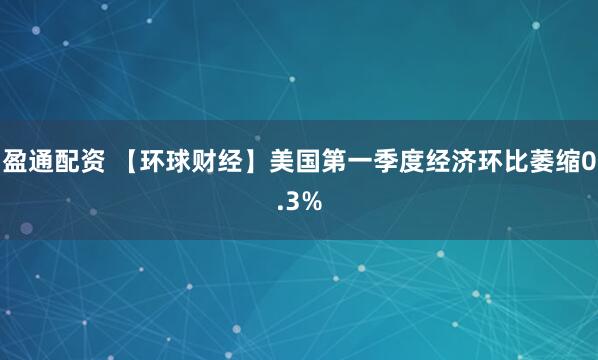 盈通配资 【环球财经】美国第一季度经济环比萎缩0.3%
