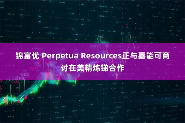 锦富优 Perpetua Resources正与嘉能可商讨在美精炼锑合作