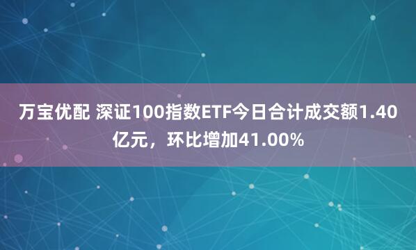 万宝优配 深证100指数ETF今日合计成交额1.40亿元，环比增加41.00%