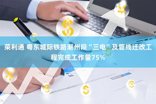 荣利通 粤东城际铁路潮州段“三电”及管线迁改工程完成工作量75%